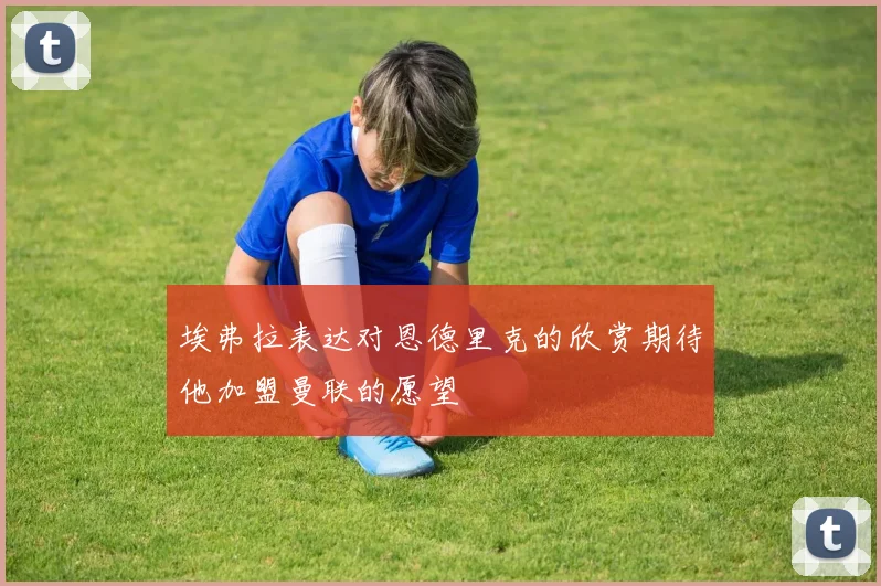 埃弗拉表达对恩德里克的欣赏期待他加盟曼联的愿望