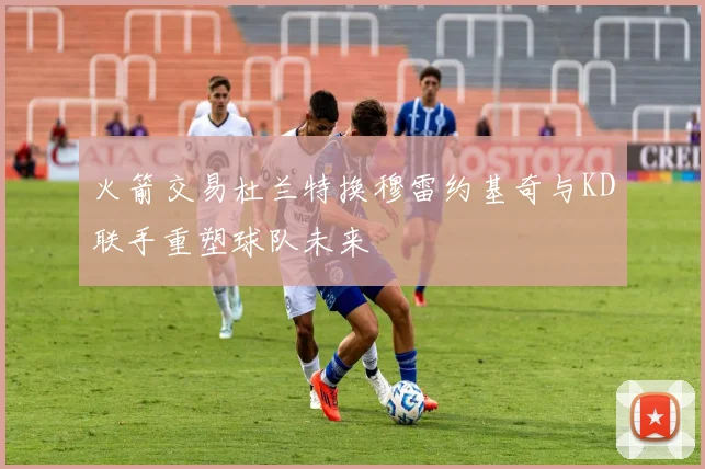 火箭交易杜兰特换穆雷约基奇与KD联手重塑球队未来