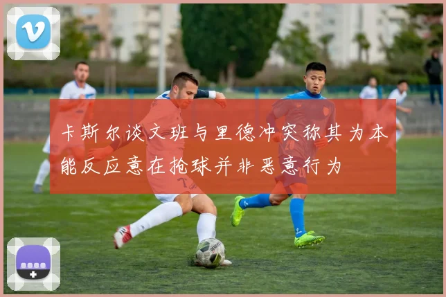 卡斯尔谈文班与里德冲突称其为本能反应意在抢球并非恶意行为