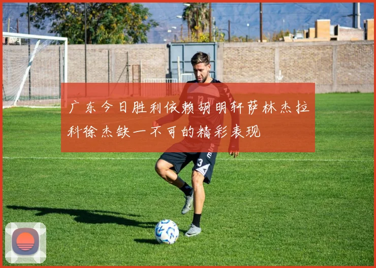 广东今日胜利依赖胡明轩萨林杰拉科徐杰缺一不可的精彩表现