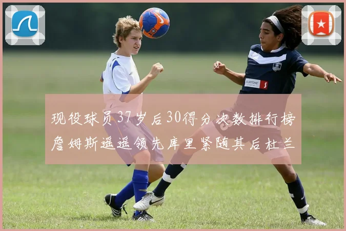 现役球员37岁后30得分次数排行榜詹姆斯遥遥领先库里紧随其后杜兰特位列第三