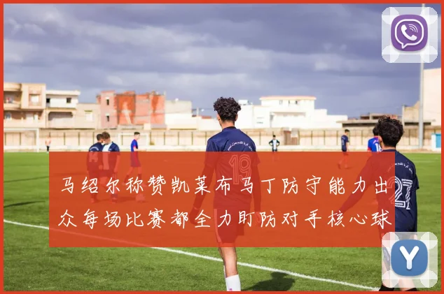 马绍尔称赞凯莱布马丁防守能力出众每场比赛都全力盯防对手核心球员