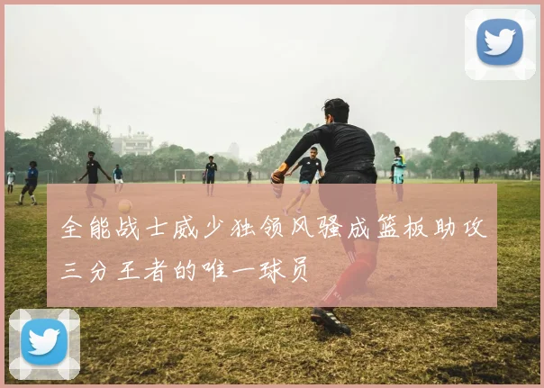 全能战士威少独领风骚成篮板助攻三分王者的唯一球员