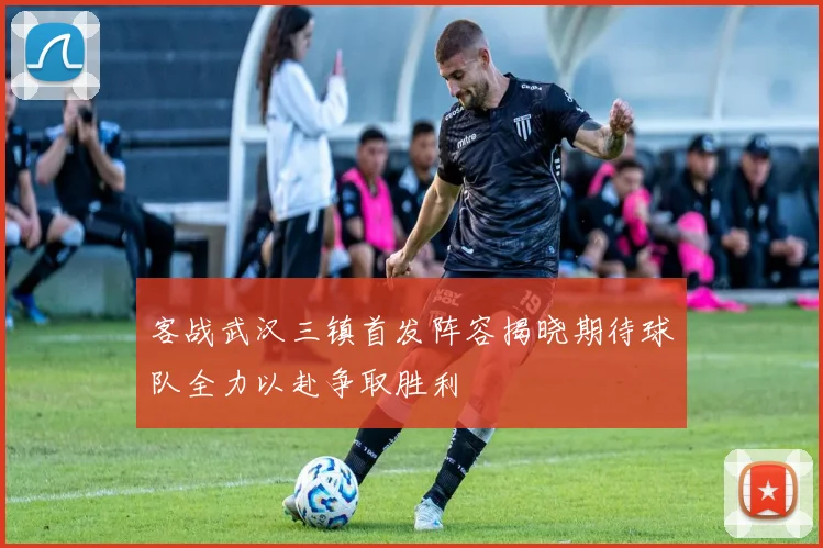 客战武汉三镇首发阵容揭晓期待球队全力以赴争取胜利