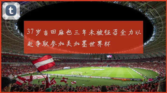 37岁吉田麻也三年未被征召全力以赴争取参加美加墨世界杯