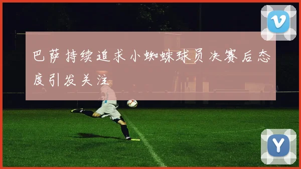 巴萨持续追求小蜘蛛球员决赛后态度引发关注