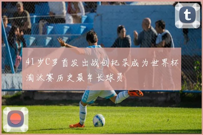 41岁C罗首发出战创纪录成为世界杯淘汰赛历史最年长球员